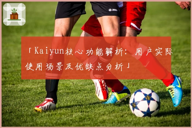 「Kaiyun核心功能解析：用户实际使用场景及优缺点分析」