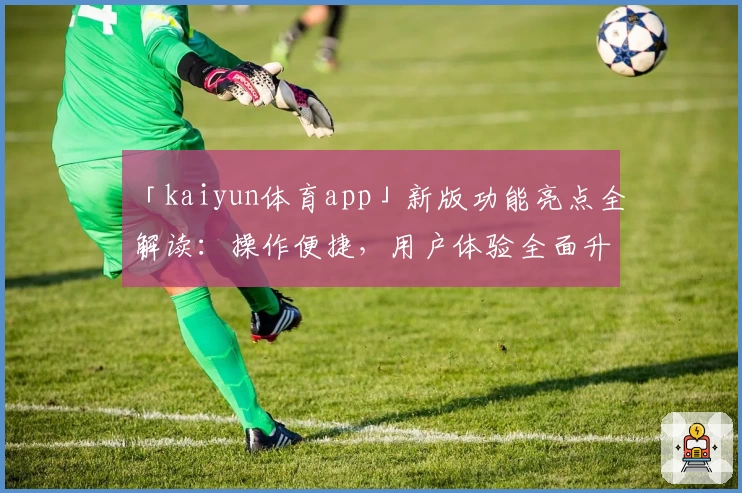 「kaiyun体育app」新版功能亮点全解读：操作便捷，用户体验全面升级
